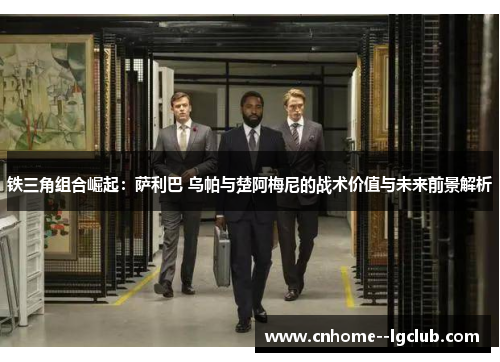 铁三角组合崛起：萨利巴 乌帕与楚阿梅尼的战术价值与未来前景解析