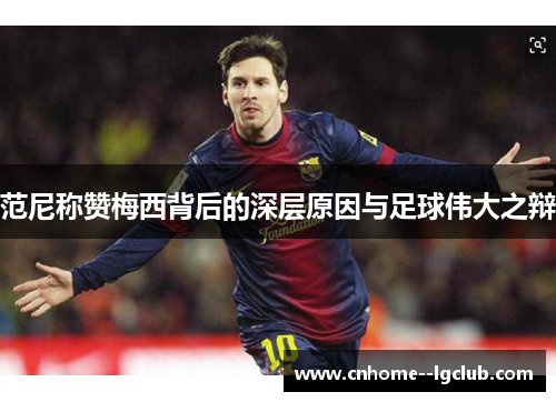 范尼称赞梅西背后的深层原因与足球伟大之辩