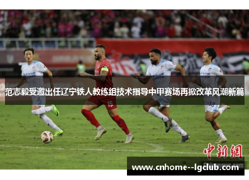范志毅受邀出任辽宁铁人教练组技术指导中甲赛场再掀改革风潮新篇